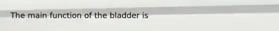 The main function of the bladder is