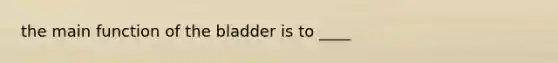 the main function of the bladder is to ____