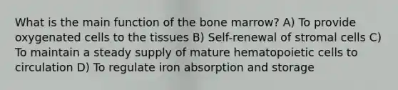 What is the main function of the bone marrow? A) To provide oxygenated cells to the tissues B) Self-renewal of stromal cells C) To maintain a steady supply of mature hematopoietic cells to circulation D) To regulate iron absorption and storage