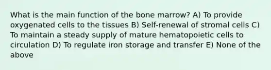 What is the main function of the bone marrow? A) To provide oxygenated cells to the tissues B) Self-renewal of stromal cells C) To maintain a steady supply of mature hematopoietic cells to circulation D) To regulate iron storage and transfer E) None of the above