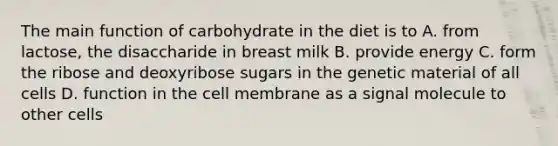 The main function of carbohydrate in the diet is to A. from lactose, the disaccharide in breast milk B. provide energy C. form the ribose and deoxyribose sugars in the genetic material of all cells D. function in the cell membrane as a signal molecule to other cells