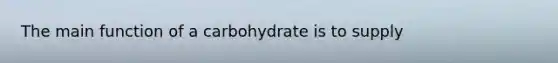 The main function of a carbohydrate is to supply