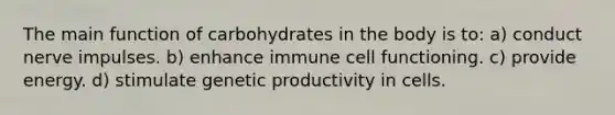 The main function of carbohydrates in the body is to: a) conduct nerve impulses. b) enhance immune cell functioning. c) provide energy. d) stimulate genetic productivity in cells.