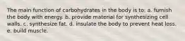 The main function of carbohydrates in the body is to: a. furnish the body with energy. b. provide material for synthesizing cell walls. c. synthesize fat. d. insulate the body to prevent heat loss. e. build muscle.