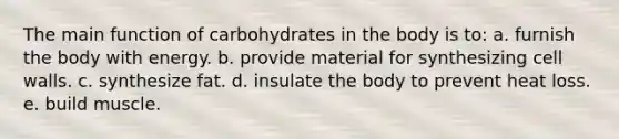 The main function of carbohydrates in the body is to: a. furnish the body with energy. b. provide material for synthesizing cell walls. c. synthesize fat. d. insulate the body to prevent heat loss. e. build muscle.