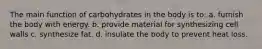 The main function of carbohydrates in the body is to: a. furnish the body with energy. b. provide material for synthesizing cell walls c. synthesize fat. d. insulate the body to prevent heat loss.