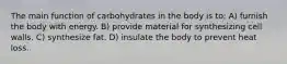 The main function of carbohydrates in the body is to: A) furnish the body with energy. B) provide material for synthesizing cell walls. C) synthesize fat. D) insulate the body to prevent heat loss.