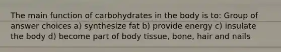 The main function of carbohydrates in the body is to: Group of answer choices a) synthesize fat b) provide energy c) insulate the body d) become part of body tissue, bone, hair and nails