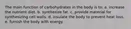 The main function of carbohydrates in the body is to: a. increase the nutrient diet. b. synthesize fat. c. provide material for synthesizing cell walls. d. insulate the body to prevent heat loss. e. furnish the body with energy.