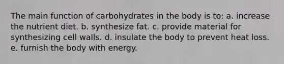 The main function of carbohydrates in the body is to: a. increase the nutrient diet. b. synthesize fat. c. provide material for synthesizing cell walls. d. insulate the body to prevent heat loss. e. furnish the body with energy.