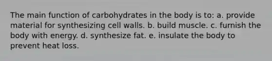 The main function of carbohydrates in the body is to: a. provide material for synthesizing cell walls. b. build muscle. c. furnish the body with energy. d. synthesize fat. e. insulate the body to prevent heat loss.