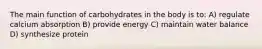 The main function of carbohydrates in the body is to: A) regulate calcium absorption B) provide energy C) maintain water balance D) synthesize protein