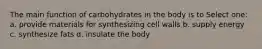 The main function of carbohydrates in the body is to Select one: a. provide materials for synthesizing cell walls b. supply energy c. synthesize fats d. insulate the body