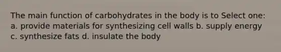 The main function of carbohydrates in the body is to Select one: a. provide materials for synthesizing cell walls b. supply energy c. synthesize fats d. insulate the body