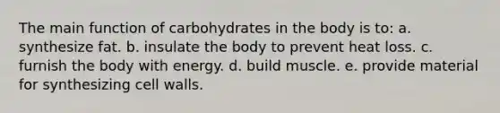 The main function of carbohydrates in the body is to: a. synthesize fat. b. insulate the body to prevent heat loss. c. furnish the body with energy. d. build muscle. e. provide material for synthesizing cell walls.