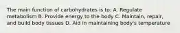 The main function of carbohydrates is to: A. Regulate metabolism B. Provide energy to the body C. Maintain, repair, and build body tissues D. Aid in maintaining body's temperature