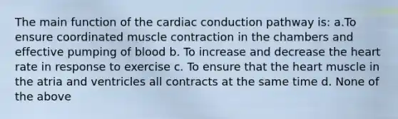 The main function of the cardiac conduction pathway is: a.To ensure coordinated muscle contraction in the chambers and effective pumping of blood b. To increase and decrease the heart rate in response to exercise c. To ensure that the heart muscle in the atria and ventricles all contracts at the same time d. None of the above