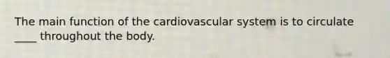 The main function of the cardiovascular system is to circulate ____ throughout the body.