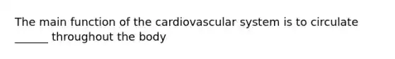 The main function of the cardiovascular system is to circulate ______ throughout the body