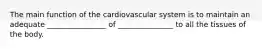 The main function of the cardiovascular system is to maintain an adequate ________________ of _______________ to all the tissues of the body.