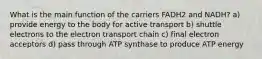 What is the main function of the carriers FADH2 and NADH? a) provide energy to the body for active transport b) shuttle electrons to the electron transport chain c) final electron acceptors d) pass through ATP synthase to produce ATP energy