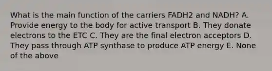 What is the main function of the carriers FADH2 and NADH? A. Provide energy to the body for active transport B. They donate electrons to the ETC C. They are the final electron acceptors D. They pass through ATP synthase to produce ATP energy E. None of the above