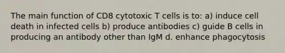 The main function of CD8 cytotoxic T cells is to: a) induce cell death in infected cells b) produce antibodies c) guide B cells in producing an antibody other than IgM d. enhance phagocytosis