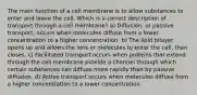 The main function of a cell membrane is to allow substances to enter and leave the cell. Which is a correct description of transport through a cell membrane? a) Diffusion, or passive transport, occurs when molecules diffuse from a lower concentration to a higher concentration. b) The lipid bilayer opens up and allows the ions or molecules to enter the cell, then closes. c) Facilitated transport occurs when proteins that extend through the cell membrane provide a channel through which certain substances can diffuse more rapidly than by passive diffusion. d) Active transport occurs when molecules diffuse from a higher concentration to a lower concentration