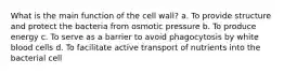 What is the main function of the cell wall? a. To provide structure and protect the bacteria from osmotic pressure b. To produce energy c. To serve as a barrier to avoid phagocytosis by white blood cells d. To facilitate active transport of nutrients into the bacterial cell