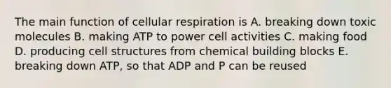 The main function of <a href='https://www.questionai.com/knowledge/k1IqNYBAJw-cellular-respiration' class='anchor-knowledge'>cellular respiration</a> is A. breaking down toxic molecules B. making ATP to power cell activities C. making food D. producing cell structures from chemical building blocks E. breaking down ATP, so that ADP and P can be reused