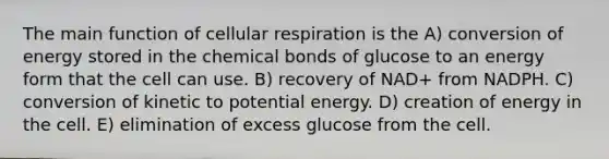 The main function of cellular respiration is the A) conversion of energy stored in the chemical bonds of glucose to an energy form that the cell can use. B) recovery of NAD+ from NADPH. C) conversion of kinetic to potential energy. D) creation of energy in the cell. E) elimination of excess glucose from the cell.