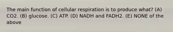 The main function of cellular respiration is to produce what? (A) CO2. (B) glucose. (C) ATP. (D) NADH and FADH2. (E) NONE of the above