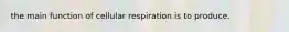 the main function of cellular respiration is to produce.