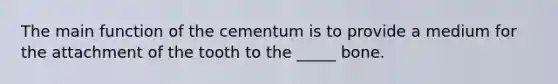 The main function of the cementum is to provide a medium for the attachment of the tooth to the _____ bone.