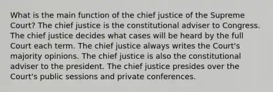 What is the main function of the chief justice of the Supreme Court? The chief justice is the constitutional adviser to Congress. The chief justice decides what cases will be heard by the full Court each term. The chief justice always writes the Court's majority opinions. The chief justice is also the constitutional adviser to the president. The chief justice presides over the Court's public sessions and private conferences.