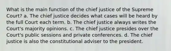 What is the main function of the chief justice of the Supreme Court? a. The chief justice decides what cases will be heard by the full Court each term. b. The chief justice always writes the Court's majority opinions. c. The chief justice presides over the Court's public sessions and private conferences. d. The chief justice is also the constitutional adviser to the president.