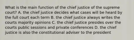 What is the main function of the chief justice of the supreme court? A. the chief justice decides what cases will be heard by the full court each term B. the chief justice always writes the courts majority opinions C. the chief justice presides over the courts public sessions and private conferences D. the chief justice is also the constitutional adviser to the president