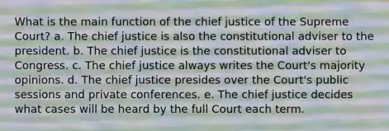 What is the main function of the chief justice of the Supreme Court? a. The chief justice is also the constitutional adviser to the president. b. The chief justice is the constitutional adviser to Congress. c. The chief justice always writes the Court's majority opinions. d. The chief justice presides over the Court's public sessions and private conferences. e. The chief justice decides what cases will be heard by the full Court each term.