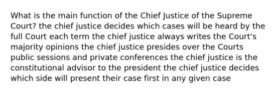 What is the main function of the Chief Justice of the Supreme Court? the chief justice decides which cases will be heard by the full Court each term the chief justice always writes the Court's majority opinions the chief justice presides over the Courts public sessions and private conferences the chief justice is the constitutional advisor to the president the chief justice decides which side will present their case first in any given case