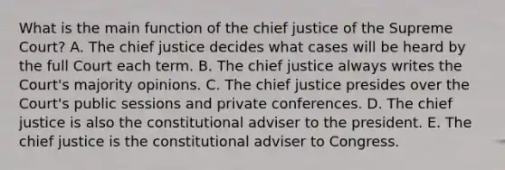 What is the main function of the chief justice of the Supreme Court? A. The chief justice decides what cases will be heard by the full Court each term. B. The chief justice always writes the Court's majority opinions. C. The chief justice presides over the Court's public sessions and private conferences. D. The chief justice is also the constitutional adviser to the president. E. The chief justice is the constitutional adviser to Congress.