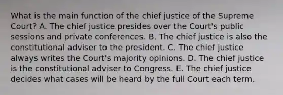 What is the main function of the chief justice of the Supreme Court? A. The chief justice presides over the Court's public sessions and private conferences. B. The chief justice is also the constitutional adviser to the president. C. The chief justice always writes the Court's majority opinions. D. The chief justice is the constitutional adviser to Congress. E. The chief justice decides what cases will be heard by the full Court each term.