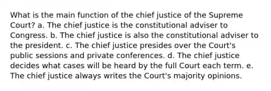 What is the main function of the chief justice of the Supreme Court? a. The chief justice is the constitutional adviser to Congress. b. The chief justice is also the constitutional adviser to the president. c. The chief justice presides over the Court's public sessions and private conferences. d. The chief justice decides what cases will be heard by the full Court each term. e. The chief justice always writes the Court's majority opinions.