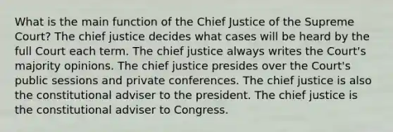 What is the main function of the Chief Justice of the Supreme Court? The chief justice decides what cases will be heard by the full Court each term. The chief justice always writes the Court's majority opinions. The chief justice presides over the Court's public sessions and private conferences. The chief justice is also the constitutional adviser to the president. The chief justice is the constitutional adviser to Congress.