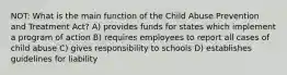 NOT: What is the main function of the Child Abuse Prevention and Treatment Act? A) provides funds for states which implement a program of action B) requires employees to report all cases of child abuse C) gives responsibility to schools D) establishes guidelines for liability