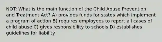 NOT: What is the main function of the Child Abuse Prevention and Treatment Act? A) provides funds for states which implement a program of action B) requires employees to report all cases of child abuse C) gives responsibility to schools D) establishes guidelines for liability