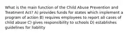 What is the main function of the Child Abuse Prevention and Treatment Act? A) provides funds for states which implement a program of action B) requires employees to report all cases of child abuse C) gives responsibility to schools D) establishes guidelines for liability