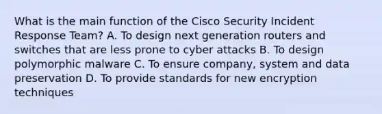 What is the main function of the Cisco Security Incident Response Team? A. To design next generation routers and switches that are less prone to cyber attacks B. To design polymorphic malware C. To ensure company, system and data preservation D. To provide standards for new encryption techniques