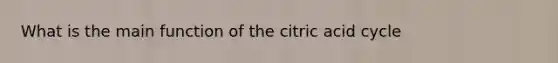 What is the main function of the citric acid cycle