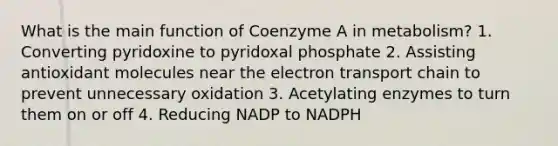 What is the main function of Coenzyme A in metabolism? 1. Converting pyridoxine to pyridoxal phosphate 2. Assisting antioxidant molecules near the electron transport chain to prevent unnecessary oxidation 3. Acetylating enzymes to turn them on or off 4. Reducing NADP to NADPH