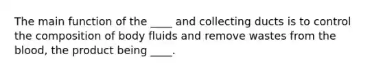 The main function of the ____ and collecting ducts is to control the composition of body fluids and remove wastes from the blood, the product being ____.